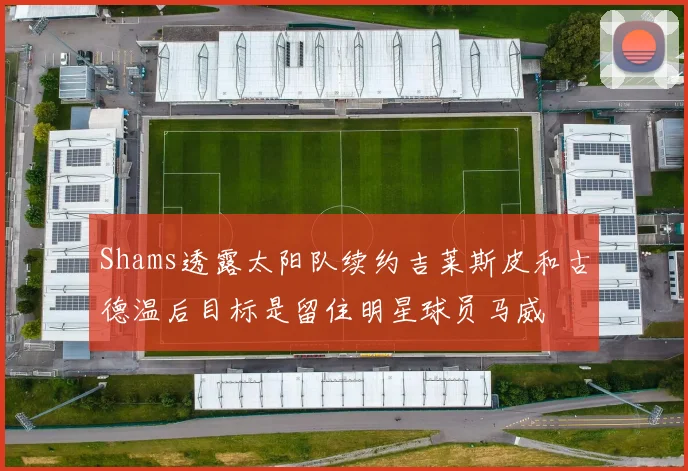 Shams透露太阳队续约吉莱斯皮和古德温后目标是留住明星球员马威