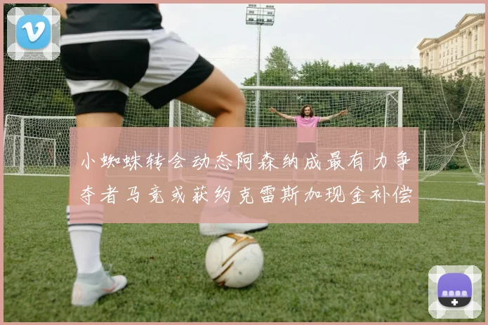 小蜘蛛转会动态阿森纳成最有力争夺者马竞或获约克雷斯加现金补偿
