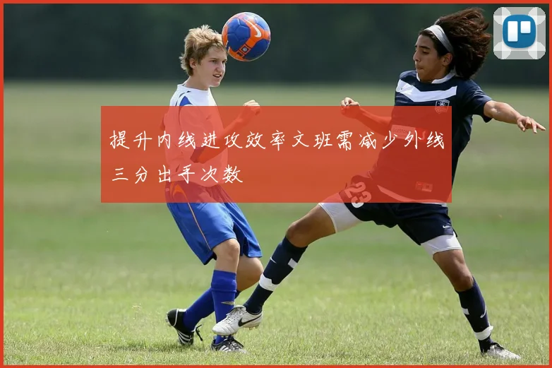 提升内线进攻效率文班需减少外线三分出手次数