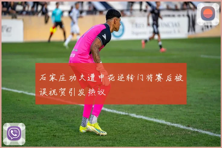石家庄功夫遭申花逆转门将赛后被误祝贺引发热议