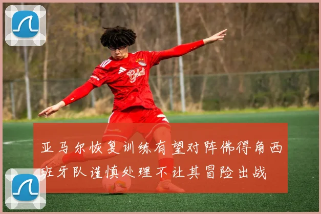 亚马尔恢复训练有望对阵佛得角西班牙队谨慎处理不让其冒险出战
