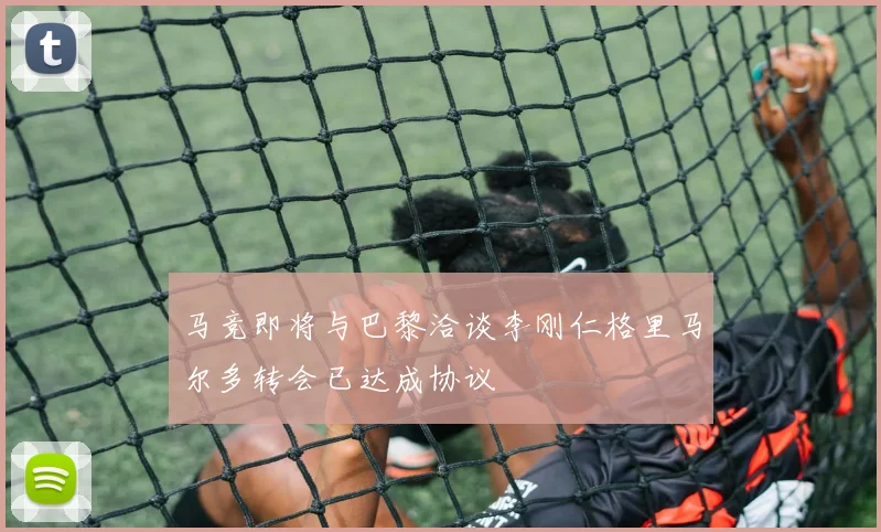 马竞即将与巴黎洽谈李刚仁格里马尔多转会已达成协议
