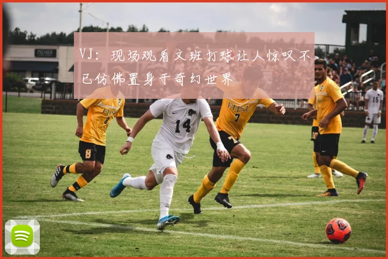 VJ：现场观看文班打球让人惊叹不已仿佛置身于奇幻世界