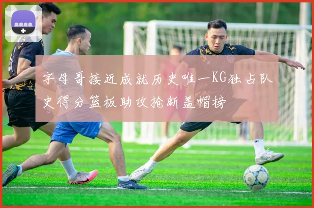 字母哥接近成就历史唯一KG独占队史得分篮板助攻抢断盖帽榜