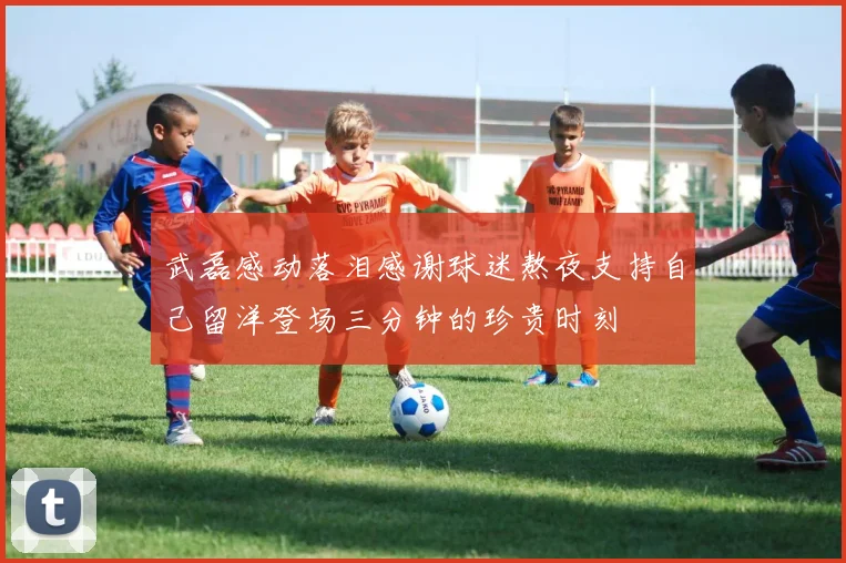武磊感动落泪感谢球迷熬夜支持自己留洋登场三分钟的珍贵时刻