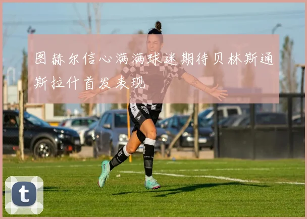 图赫尔信心满满球迷期待贝林斯通斯拉什首发表现