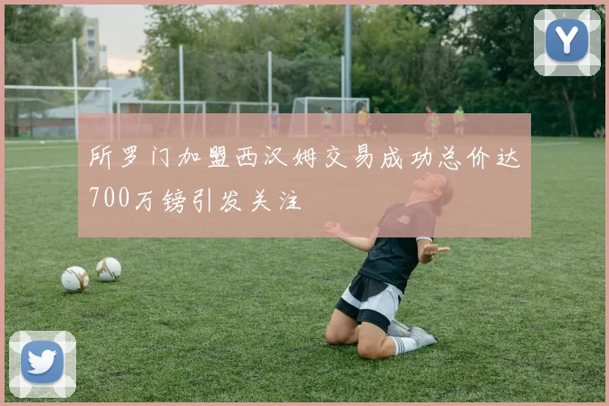 所罗门加盟西汉姆交易成功总价达700万镑引发关注