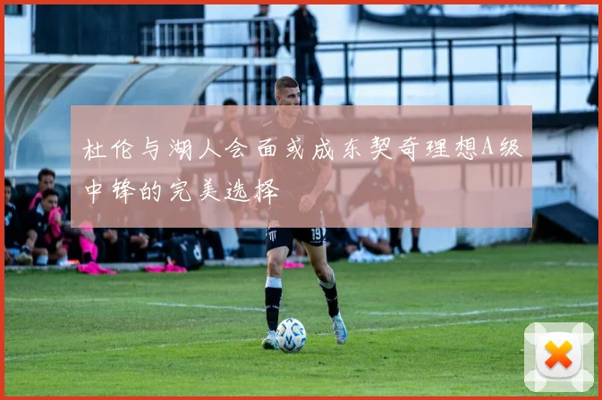 杜伦与湖人会面或成东契奇理想A级中锋的完美选择
