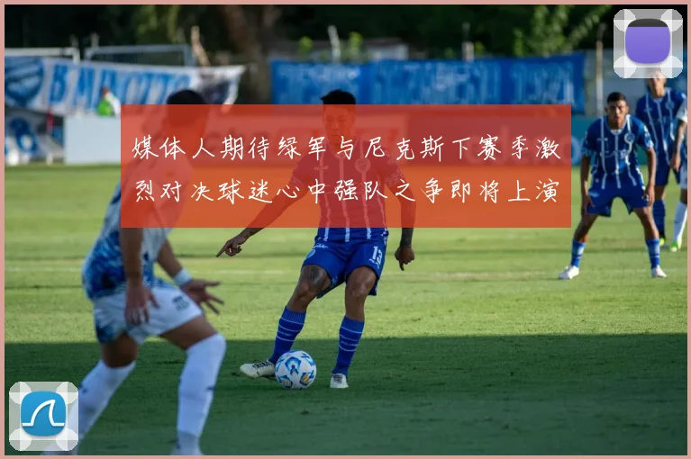 媒体人期待绿军与尼克斯下赛季激烈对决球迷心中强队之争即将上演