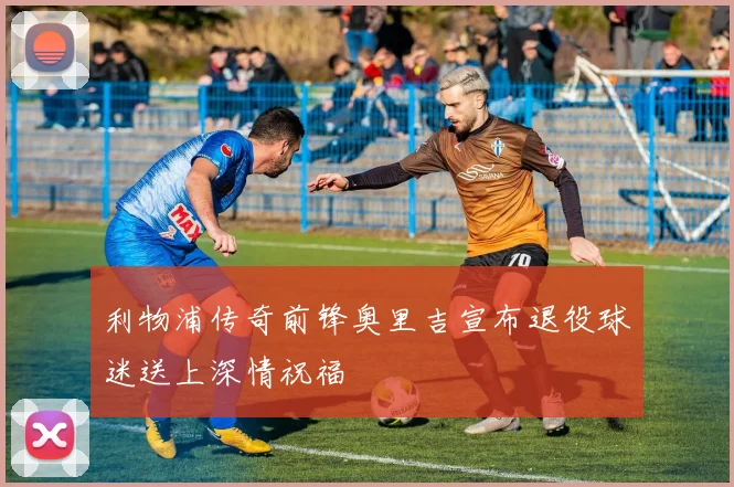 利物浦传奇前锋奥里吉宣布退役球迷送上深情祝福