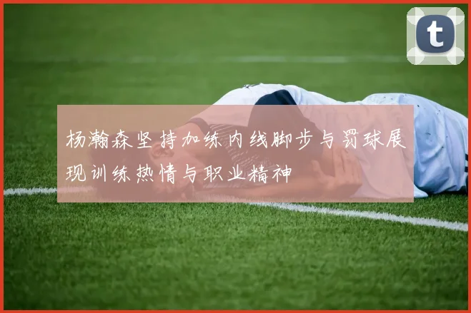 杨瀚森坚持加练内线脚步与罚球展现训练热情与职业精神